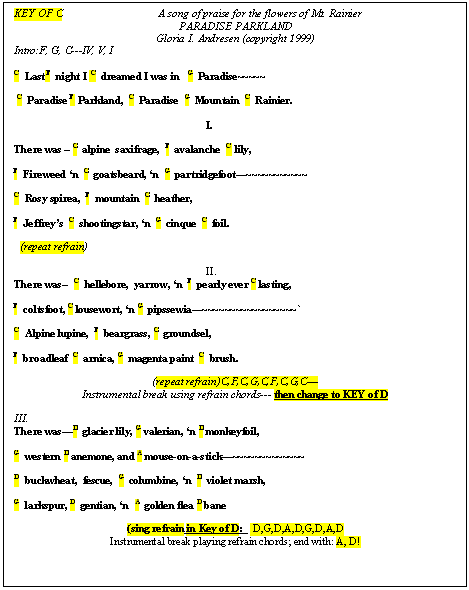 Text Box: KEY OF C		A song of praise for the flowers of Mt. Rainier  PARADISE PARKLAND  Gloria I. Andresen (copyright 1999)  Intro:F, G, C---IV, V, I   	  C  Last F  night I  C  dreamed I was in   G  Paradise~~~~~      C  Paradise F  Parkland,  C  Paradise  G  Mountain  C  Rainier.    I.    There was &ndash; C  alpine  saxifrage,  F  avalanche  C  lily,    F  Fireweed &lsquo;n  C  goatsbeard, &lsquo;n  G  partridgefoot&mdash;~~~~~~~~~~~    C  Rosy spirea,  F  mountain  C  heather,     F  Jeffrey&rsquo;s  C  shootingstar, &lsquo;n  G  cinque  C  foil.                   (repeat refrain)    II.  There was--  C  hellebore,  yarrow, &lsquo;n  F  pearly ever C lasting,    F  coltsfoot, C lousewort, &lsquo;n G  pipssewia&mdash;~~~~~~~~~~~~~~~~~`    C  Alpine lupine,  F  beargrass, C  groundsel,    F  broadleaf  C  arnica, G  magenta paint  C  brush.  	  (repeat refrain)C,F,C,G,C,F,C,G,C&mdash;  Instrumental break using refrain chords--- then change to KEY of D    III.  There was&mdash;D  glacier lily, G valerian, &lsquo;n D monkeyfoil,    G  western D anemone, and A mouse-on-a-stick&mdash;~~~~~~~~~~~~~			    D  buckwheat,  fescue,  G  columbine, &lsquo;n  D  violet marsh,    G  larkspur, D  gentian, &lsquo;n  A  golden flea D bane    (sing refrain in Key of D:    D,G,D,A,D,G,D,A,D  Instrumental break playing refrain chords; end with: A, D!    